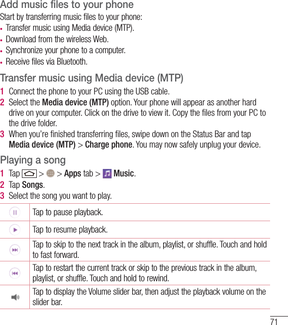 71Add music files to your phoneStart by transferring music files to your phone:t Transfer music using Media device (MTP).t Download from the wireless Web.t Synchronize your phone to a computer.t Receive files via Bluetooth.Transfer music using Media device (MTP)1  Connect the phone to your PC using the USB cable.2  Select the Media device (MTP) option. Your phone will appear as another hard drive on your computer. Click on the drive to view it. Copy the ﬁles from your PC to the drive folder.3  When you’re ﬁnished transferring ﬁles, swipe down on the Status Bar and tap Media device (MTP) &gt; Charge phone. You may now safely unplug your device.Playing a song1  Tap   &gt;   &gt; Apps tab &gt;   Music. 2  Tap Songs.3  Select the song you want to play.Tap to pause playback.Tap to resume playback.Tap to skip to the next track in the album, playlist, or shuffle. Touch and hold to fast forward.Tap to restart the current track or skip to the previous track in the album, playlist, or shuffle. Touch and hold to rewind.Tap to display the Volume slider bar, then adjust the playback volume on the slider bar.