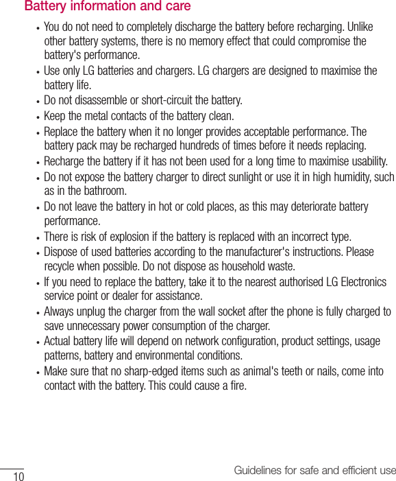 10 Guidelines for safe and efficient useBattery information and care• Youdonotneedtocompletelydischargethebatterybeforerecharging.Unlikeotherbatterysystems,thereisnomemoryeffectthatcouldcompromisethebattery&apos;sperformance.• UseonlyLGbatteriesandchargers.LGchargersaredesignedtomaximisethebatterylife.• Donotdisassembleorshort-circuitthebattery.• Keepthemetalcontactsofthebatteryclean.• Replacethebatterywhenitnolongerprovidesacceptableperformance.Thebatterypackmayberechargedhundredsoftimesbeforeitneedsreplacing.• Rechargethebatteryifithasnotbeenusedforalongtimetomaximiseusability.• Donotexposethebatterychargertodirectsunlightoruseitinhighhumidity,suchasinthebathroom.• Donotleavethebatteryinhotorcoldplaces,asthismaydeterioratebatteryperformance.• Thereisriskofexplosionifthebatteryisreplacedwithanincorrecttype.• Disposeofusedbatteriesaccordingtothemanufacturer&apos;sinstructions.Pleaserecyclewhenpossible.Donotdisposeashouseholdwaste.• Ifyouneedtoreplacethebattery,takeittothenearestauthorisedLGElectronicsservicepointordealerforassistance.• Alwaysunplugthechargerfromthewallsocketafterthephoneisfullychargedtosaveunnecessarypowerconsumptionofthecharger.• Actualbatterylifewilldependonnetworkconfiguration,productsettings,usagepatterns,batteryandenvironmentalconditions.• Makesurethatnosharp-edgeditemssuchasanimal&apos;steethornails,comeintocontactwiththebattery.Thiscouldcauseafire.