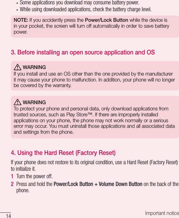 14 Important notice• Someapplicationsyoudownloadmayconsumebatterypower.• Whileusingdownloadedapplications,checkthebatterychargelevel.NOTE: If you accidently press the Power/Lock Button while the device is in your pocket, the screen will turn off automatically in order to save battery power.3.  Before installing an open source application and OS WARNINGIf you install and use an OS other than the one provided by the manufacturer it may cause your phone to malfunction. In addition, your phone will no longer be covered by the warranty. WARNINGTo protect your phone and personal data, only download applications from trusted sources, such as Play Store™. If there are improperly installed applications on your phone, the phone may not work normally or a serious error may occur. You must uninstall those applications and all associated data and settings from the phone.4.  Using the Hard Reset (Factory Reset)Ifyourphonedoesnotrestoretoitsoriginalcondition,useaHardReset(FactoryReset)toinitializeit.1  Turnthepoweroff.2  PressandholdthePower/Lock Button + Volume Down Buttononthebackofthephone.
