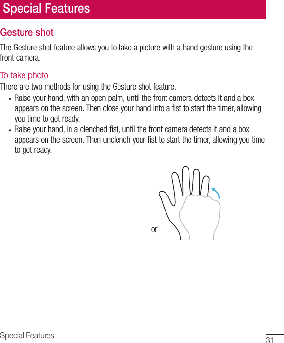 31Special FeaturesGesture shotTheGestureshotfeatureallowsyoutotakeapicturewithahandgestureusingthefrontcamera.To take photo TherearetwomethodsforusingtheGestureshotfeature.• Raiseyourhand,withanopenpalm,untilthefrontcameradetectsitandaboxappearsonthescreen.Thencloseyourhandintoafisttostartthetimer,allowingyoutimetogetready.• Raiseyourhand,inaclenchedfist,untilthefrontcameradetectsitandaboxappearsonthescreen.Thenunclenchyourfisttostartthetimer,allowingyoutimetogetready.orSpecial Features