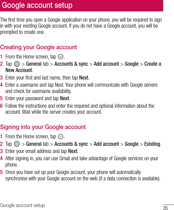 35Google account setupThefirsttimeyouopenaGoogleapplicationonyourphone,youwillberequiredtosigninwithyourexistingGoogleaccount.IfyoudonothaveaGoogleaccount,youwillbepromptedtocreateone.Creating your Google account1  FromtheHomescreen,tap .2  Tap &gt;Generaltab&gt;Accounts &amp; sync&gt;Add account&gt;Google&gt;Create a New Account.3  Enteryourfirstandlastname,thentapNext.4  EnterausernameandtapNext.YourphonewillcommunicatewithGoogleserversandcheckforusernameavailability.5  EnteryourpasswordandtapNext.6  Followtheinstructionsandentertherequiredandoptionalinformationabouttheaccount.Waitwhiletheservercreatesyouraccount.Signing into your Google account1  FromtheHomescreen,tap .2  Tap &gt;Generaltab&gt;Accounts &amp; sync&gt;Add account&gt;Google&gt;Existing.3  EnteryouremailaddressandtapNext.4  Aftersigningin,youcanuseGmailandtakeadvantageofGoogleservicesonyourphone.5  OnceyouhavesetupyourGoogleaccount,yourphonewillautomaticallysynchronisewithyourGoogleaccountontheweb(ifadataconnectionisavailable).Google account setup
