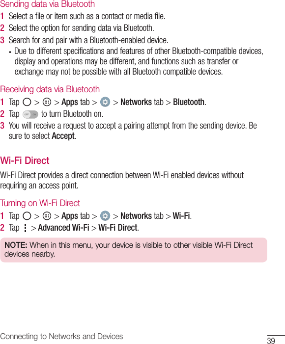 39Connecting to Networks and DevicesSending data via Bluetooth1  Selectafileoritemsuchasacontactormediafile.2  SelecttheoptionforsendingdataviaBluetooth.3  SearchforandpairwithaBluetooth-enableddevice.• DuetodifferentspecificationsandfeaturesofotherBluetooth-compatibledevices,displayandoperationsmaybedifferent,andfunctionssuchastransferorexchangemaynotbepossiblewithallBluetoothcompatibledevices.Receiving data via Bluetooth1  Tap &gt; &gt;Apps tab&gt; &gt;Networks tab&gt;Bluetooth.2  Tap toturnBluetoothon.3  Youwillreceivearequesttoacceptapairingattemptfromthesendingdevice.BesuretoselectAccept.Wi-Fi DirectWi-FiDirectprovidesadirectconnectionbetweenWi-Fienableddeviceswithoutrequiringanaccesspoint.Turning on Wi-Fi Direct1  Tap &gt; &gt;Apps tab&gt; &gt; Networks tab &gt; Wi-Fi.2  Tap  &gt; Advanced Wi-Fi &gt; Wi-Fi Direct.NOTE: When in this menu, your device is visible to other visible Wi-Fi Direct devices nearby.