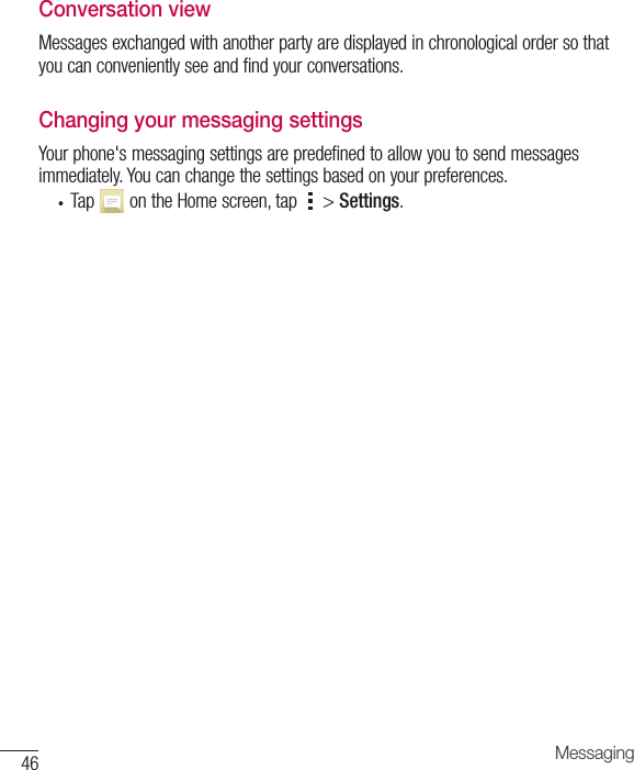 46 MessagingConversation viewMessagesexchangedwithanotherpartyaredisplayedinchronologicalordersothatyoucanconvenientlyseeandfindyourconversations.Changing your messaging settingsYourphone&apos;smessagingsettingsarepredefinedtoallowyoutosendmessagesimmediately.Youcanchangethesettingsbasedonyourpreferences.• Tap ontheHomescreen,tap &gt;Settings.