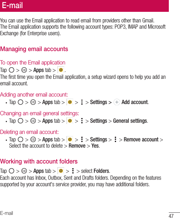 47E-mailYoucanusetheEmailapplicationtoreademailfromprovidersotherthanGmail.TheEmailapplicationsupportsthefollowingaccounttypes:POP3,IMAPandMicrosoftExchange(forEnterpriseusers).Managing email accountsTo open the Email applicationTap &gt; &gt;Appstab&gt; .ThefirsttimeyouopentheEmailapplication,asetupwizardopenstohelpyouaddanemailaccount.Adding another email account:• Tap &gt; &gt;Apps tab&gt; &gt;  &gt;Settings &gt;   Add account.Changing an email general settings:• Tap &gt; &gt;Apps tab&gt; &gt; &gt;Settings&gt;General settings.Deleting an email account:• Tap &gt; &gt;Apps tab&gt; &gt;  &gt;Settings&gt;  &gt;Remove account&gt;Selecttheaccounttodelete&gt;Remove&gt;Yes.Working with account foldersTap &gt; &gt;Apps tab&gt;  &gt;  &gt;selectFolders.EachaccounthasInbox,Outbox,SentandDraftsfolders.Dependingonthefeaturessupportedbyyouraccount&apos;sserviceprovider,youmayhaveadditionalfolders.E-mail