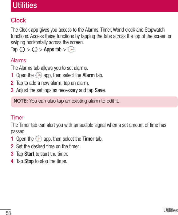 58 UtilitiesClockTheClockappgivesyouaccesstotheAlarms,Timer,WorldclockandStopwatchfunctions.Accessthesefunctionsbytappingthetabsacrossthetopofthescreenorswipinghorizontallyacrossthescreen.Tap &gt; &gt;Apps tab&gt; .AlarmsTheAlarmstaballowsyoutosetalarms.1  Openthe app,thenselecttheAlarmtab.2  Taptoaddanewalarm,tapanalarm.3  AdjustthesettingsasnecessaryandtapSave.NOTE: You can also tap an existing alarm to edit it.TimerTheTimertabcanalertyouwithanaudiblesignalwhenasetamountoftimehaspassed.1  Openthe app,thenselecttheTimertab.2  Setthedesiredtimeonthetimer.3  TapStarttostartthetimer.4  TapStoptostopthetimer.Utilities