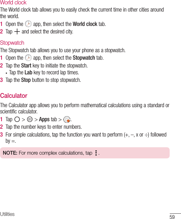 59UtilitiesWorld clockTheWorldclocktaballowsyoutoeasilycheckthecurrenttimeinothercitiesaroundtheworld.1  Openthe app,thenselecttheWorld clocktab.2  Tap andselectthedesiredcity.StopwatchTheStopwatchtaballowsyoutouseyourphoneasastopwatch.1  Openthe app,thenselecttheStopwatchtab.2  TaptheStartkeytoinitiatethestopwatch.• TaptheLabkeytorecordlaptimes.3  TaptheStopbuttontostopstopwatch.CalculatorTheCalculatorappallowsyoutoperformmathematicalcalculationsusingastandardorscientificcalculator.1  Tap &gt; &gt;Apps tab&gt; .2  Tapthenumberkeystoenternumbers.3  Forsimplecalculations,tapthefunctionyouwanttoperform(+,–,xor÷)followedby=.NOTE: For more complex calculations, tap  .