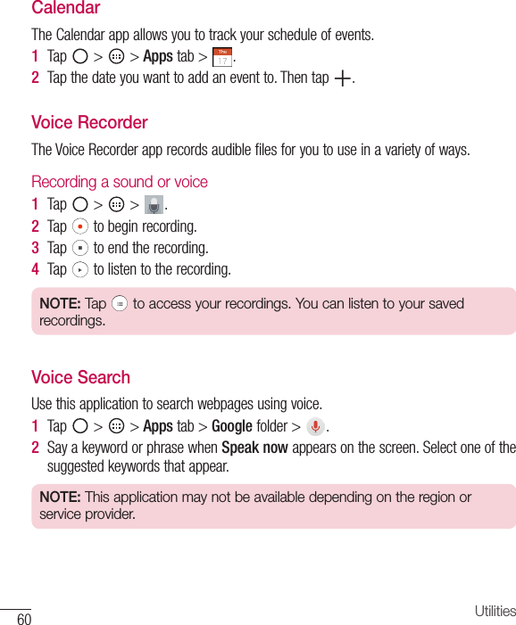 60 UtilitiesCalendarTheCalendarappallowsyoutotrackyourscheduleofevents.1  Tap &gt; &gt;Apps tab&gt; .2  Tapthedateyouwanttoaddaneventto.Thentap .Voice RecorderTheVoiceRecorderapprecordsaudiblefilesforyoutouseinavarietyofways.Recording a sound or voice1  Tap &gt; &gt; .2  Tap tobeginrecording.3  Tap toendtherecording.4  Tap tolistentotherecording.NOTE: Tap   to access your recordings. You can listen to your saved recordings. Voice SearchUsethisapplicationtosearchwebpagesusingvoice.1  Tap &gt; &gt;Apps tab&gt;Google folder&gt; .2  SayakeywordorphrasewhenSpeak nowappearsonthescreen.Selectoneofthesuggestedkeywordsthatappear.NOTE: This application may not be available depending on the region or service provider.