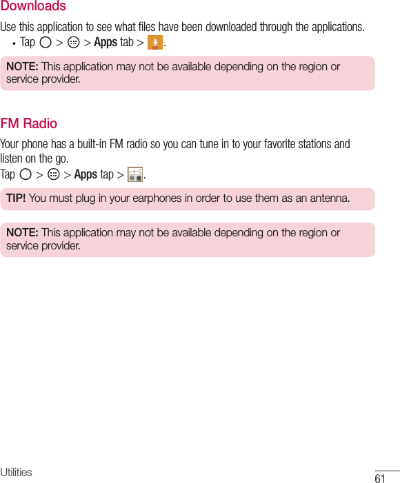 61UtilitiesDownloadsUsethisapplicationtoseewhatfileshavebeendownloadedthroughtheapplications.• Tap &gt; &gt;Appstab&gt; .NOTE: This application may not be available depending on the region or service provider.FM RadioYourphonehasabuilt-inFMradiosoyoucantuneintoyourfavoritestationsandlistenonthego.Tap &gt; &gt;Appstap&gt; .TIP! You must plug in your earphones in order to use them as an antenna.NOTE: This application may not be available depending on the region or service provider.