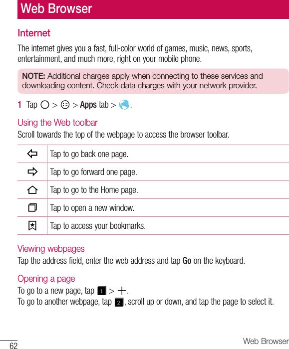 62 Web BrowserInternetTheinternetgivesyouafast,full-colorworldofgames,music,news,sports,entertainment,andmuchmore,rightonyourmobilephone.NOTE: Additional charges apply when connecting to these services and downloading content. Check data charges with your network provider.1  Tap &gt; &gt;Apps tab&gt; .Using the Web toolbarScrolltowardsthetopofthewebpagetoaccessthebrowsertoolbar.Taptogobackonepage.Taptogoforwardonepage.TaptogototheHomepage.Taptoopenanewwindow.Taptoaccessyourbookmarks.Viewing webpagesTaptheaddressfield,enterthewebaddressandtapGoonthekeyboard.Opening a pageTogotoanewpage,tap &gt; .Togotoanotherwebpage,tap ,scrollupordown,andtapthepagetoselectit.Web Browser