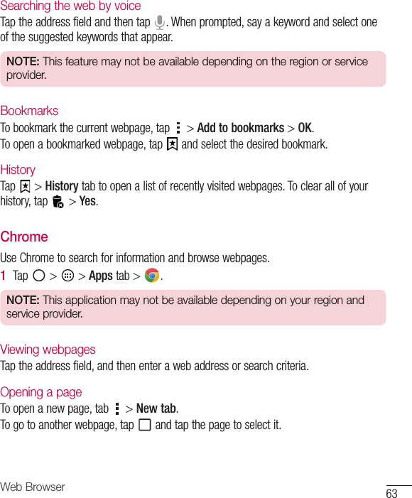 63Web BrowserSearching the web by voiceTaptheaddressfieldandthentap .Whenprompted,sayakeywordandselectoneofthesuggestedkeywordsthatappear.NOTE: This feature may not be available depending on the region or service provider.BookmarksTobookmarkthecurrentwebpage,tap &gt;Add to bookmarks&gt;OK.Toopenabookmarkedwebpage,tap andselectthedesiredbookmark.HistoryTap &gt;Historytabtoopenalistofrecentlyvisitedwebpages.Toclearallofyourhistory,tap &gt;Yes.ChromeUseChrometosearchforinformationandbrowsewebpages.1  Tap &gt; &gt;Apps tab&gt; .NOTE: This application may not be available depending on your region and service provider.Viewing webpagesTaptheaddressfield,andthenenterawebaddressorsearchcriteria.Opening a pageToopenanewpage,tab &gt;New tab.Togotoanotherwebpage,tap andtapthepagetoselectit.