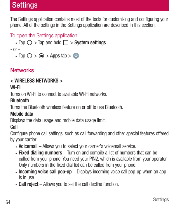 64 SettingsTheSettingsapplicationcontainsmostofthetoolsforcustomizingandconfiguringyourphone.AllofthesettingsintheSettingsapplicationaredescribedinthissection.To open the Settings application• Tap &gt;Tapandhold &gt;System settings.-or-• Tap &gt; &gt;Apps tab&gt; .Networks&lt; WIRELESS NETWORKS &gt;Wi-FiTurnsonWi-FitoconnecttoavailableWi-Finetworks.BluetoothTurnstheBluetoothwirelessfeatureonorofftouseBluetooth.Mobile dataDisplaysthedatausageandmobiledatausagelimit.CallConfigurephonecallsettings,suchascallforwardingandotherspecialfeaturesofferedbyyourcarrier.• Voicemail –Allowsyoutoselectyourcarrier&apos;svoicemailservice.• Fixed dialing numbers–Turnonandcompilealistofnumbersthatcanbecalledfromyourphone.YouneedyourPIN2,whichisavailablefromyouroperator.Onlynumbersinthefixeddiallistcanbecalledfromyourphone.• Incoming voice call pop-up–Displaysincomingvoicecallpop-upwhenanappisinuse.• Call reject–Allowsyoutosetthecalldeclinefunction.Settings