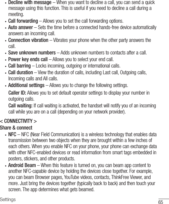 65Settings• Decline with message–Whenyouwanttodeclineacall,youcansendaquickmessageusingthisfunction.Thisisusefulifyouneedtodeclineacallduringameeting.• Call forwarding–Allowsyoutosetthecallforwardingoptions.• Auto answer–Setsthetimebeforeaconnectedhands-freedeviceautomaticallyanswersanincomingcall.• Connection vibration–Vibratesyourphonewhentheotherpartyanswersthecall.• Save unknown numbers–Addsunknownnumberstocontactsafteracall.• Power key ends call–Allowsyoutoselectyourendcall.• Call barring–Locksincoming,outgoingorinternationalcalls.• Call duration–Viewthedurationofcalls,includingLastcall,Outgoingcalls,IncomingcallsandAllcalls.• Additional settings–Allowsyoutochangethefollowingsettings.Caller ID: Allowsyoutosetdefaultoperatorsettingstodisplayyournumberinoutgoingcalls.Call waiting:Ifcallwaitingisactivated,thehandsetwillnotifyyouofanincomingcallwhileyouareonacall(dependingonyournetworkprovider).&lt; CONNECTIVITY &gt;Share &amp; connect• NFC–NFC(NearFieldCommunication)isawirelesstechnologythatenablesdatatransmissionbetweentwoobjectswhentheyarebroughtwithinafewinchesofeachothers.WhenyouenableNFConyourphone,yourphonecanexchangedatawithotherNFC-enableddevicesorreadinformationfromsmarttagsembeddedinposters,stickers,andotherproducts.• Android Beam–Whenthisfeatureisturnedon,youcanbeamappcontenttoanotherNFC-capabledevicebyholdingthedevicesclosetogether.Forexample,youcanbeamBrowserpages,YouTubevideos,contacts,ThinkFreeViewer,andmore.Justbringthedevicestogether(typicallybacktoback)andthentouchyourscreen.Theappdetermineswhatgetsbeamed.