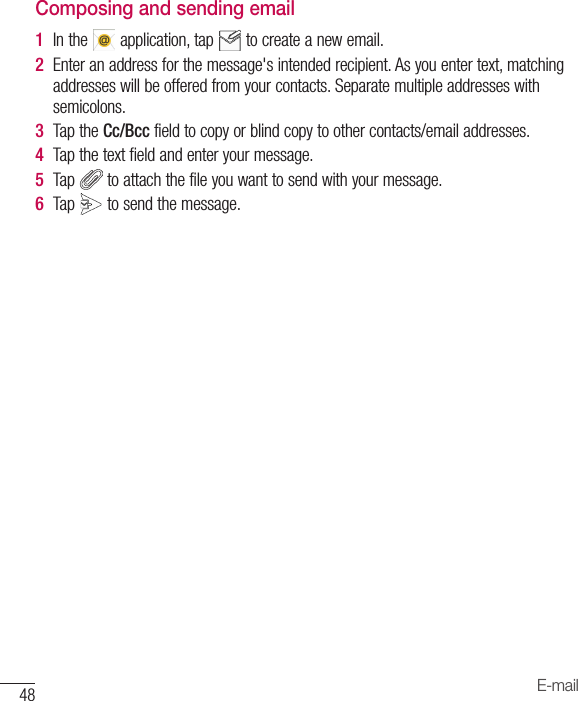 48 E-mailComposing and sending email1  Inthe application,tap tocreateanewemail.2  Enteranaddressforthemessage&apos;sintendedrecipient.Asyouentertext,matchingaddresseswillbeofferedfromyourcontacts.Separatemultipleaddresseswithsemicolons.3  TaptheCc/Bccfieldtocopyorblindcopytoothercontacts/emailaddresses.4  Tapthetextfieldandenteryourmessage.5  Tap toattachthefileyouwanttosendwithyourmessage.6  Tap tosendthemessage.