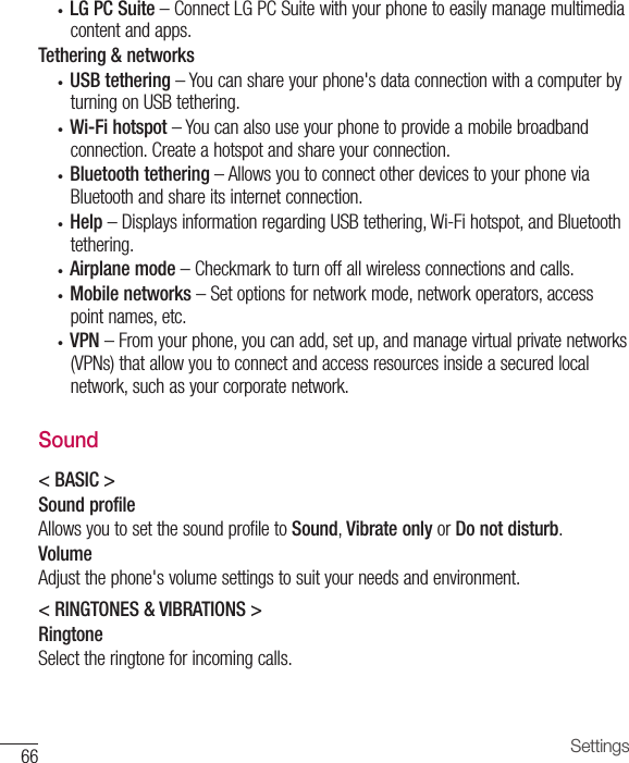 66 Settings• LG PC Suite–ConnectLGPCSuitewithyourphonetoeasilymanagemultimediacontentandapps.Tethering &amp; networks• USB tethering–Youcanshareyourphone&apos;sdataconnectionwithacomputerbyturningonUSBtethering.• Wi-Fi hotspot–Youcanalsouseyourphonetoprovideamobilebroadbandconnection.Createahotspotandshareyourconnection.• Bluetooth tethering–AllowsyoutoconnectotherdevicestoyourphoneviaBluetoothandshareitsinternetconnection.• Help–DisplaysinformationregardingUSBtethering,Wi-Fihotspot,andBluetoothtethering.• Airplane mode–Checkmarktoturnoffallwirelessconnectionsandcalls.• Mobile networks–Setoptionsfornetworkmode,networkoperators,accesspointnames,etc.• VPN–Fromyourphone,youcanadd,setup,andmanagevirtualprivatenetworks(VPNs)thatallowyoutoconnectandaccessresourcesinsideasecuredlocalnetwork,suchasyourcorporatenetwork.Sound&lt; BASIC &gt;Sound profileAllowsyoutosetthesoundprofiletoSound,Vibrate onlyorDo not disturb.VolumeAdjustthephone&apos;svolumesettingstosuityourneedsandenvironment.&lt; RINGTONES &amp; VIBRATIONS &gt;RingtoneSelecttheringtoneforincomingcalls.