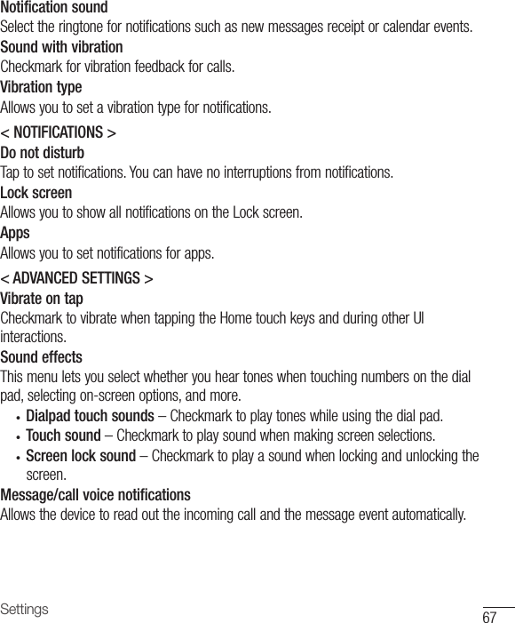 67SettingsNotification soundSelecttheringtonefornotificationssuchasnewmessagesreceiptorcalendarevents.Sound with vibrationCheckmarkforvibrationfeedbackforcalls.Vibration typeAllowsyoutosetavibrationtypefornotifications.&lt; NOTIFICATIONS &gt;Do not disturbTaptosetnotifications.Youcanhavenointerruptionsfromnotifications.Lock screenAllowsyoutoshowallnotificationsontheLockscreen.AppsAllowsyoutosetnotificationsforapps.&lt; ADVANCED SETTINGS &gt;Vibrate on tapCheckmarktovibratewhentappingtheHometouchkeysandduringotherUIinteractions.Sound effectsThismenuletsyouselectwhetheryouheartoneswhentouchingnumbersonthedialpad,selectingon-screenoptions,andmore.• Dialpad touch sounds –Checkmarktoplaytoneswhileusingthedialpad.• Touch sound –Checkmarktoplaysoundwhenmakingscreenselections.• Screen lock sound –Checkmarktoplayasoundwhenlockingandunlockingthescreen.Message/call voice notificationsAllowsthedevicetoreadouttheincomingcallandthemessageeventautomatically.