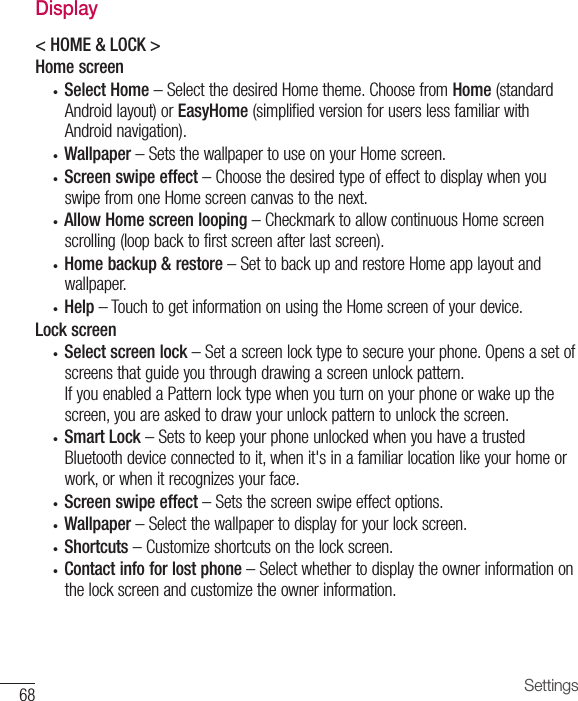 68 SettingsDisplay&lt; HOME &amp; LOCK &gt; Home screen• Select Home –SelectthedesiredHometheme.ChoosefromHome(standardAndroidlayout)orEasyHome(simplifiedversionforuserslessfamiliarwithAndroidnavigation).• Wallpaper –SetsthewallpapertouseonyourHomescreen.• Screen swipe effect –ChoosethedesiredtypeofeffecttodisplaywhenyouswipefromoneHomescreencanvastothenext.• Allow Home screen looping –CheckmarktoallowcontinuousHomescreenscrolling(loopbacktofirstscreenafterlastscreen).• Home backup &amp; restore –SettobackupandrestoreHomeapplayoutandwallpaper.• Help –TouchtogetinformationonusingtheHomescreenofyourdevice.Lock screen• Select screen lock–Setascreenlocktypetosecureyourphone.Opensasetofscreensthatguideyouthroughdrawingascreenunlockpattern.IfyouenabledaPatternlocktypewhenyouturnonyourphoneorwakeupthescreen,youareaskedtodrawyourunlockpatterntounlockthescreen.• Smart Lock–SetstokeepyourphoneunlockedwhenyouhaveatrustedBluetoothdeviceconnectedtoit,whenit&apos;sinafamiliarlocationlikeyourhomeorwork,orwhenitrecognizesyourface.• Screen swipe effect–Setsthescreenswipeeffectoptions.• Wallpaper–Selectthewallpapertodisplayforyourlockscreen.• Shortcuts–Customizeshortcutsonthelockscreen.• Contact info for lost phone–Selectwhethertodisplaytheownerinformationonthelockscreenandcustomizetheownerinformation.