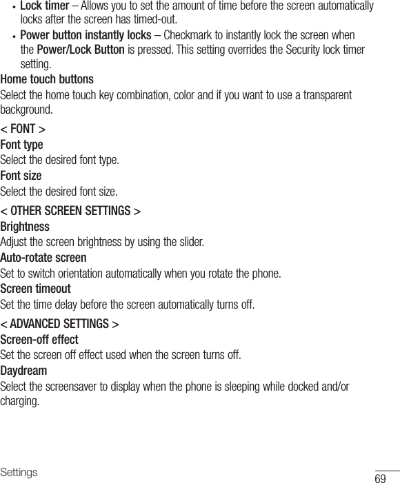69Settings• Lock timer–Allowsyoutosettheamountoftimebeforethescreenautomaticallylocksafterthescreenhastimed-out.• Power button instantly locks–CheckmarktoinstantlylockthescreenwhenthePower/Lock Buttonispressed.ThissettingoverridestheSecuritylocktimersetting.Home touch buttonsSelectthehometouchkeycombination,colorandifyouwanttouseatransparentbackground.&lt; FONT &gt;Font typeSelectthedesiredfonttype.Font sizeSelectthedesiredfontsize.&lt; OTHER SCREEN SETTINGS &gt;BrightnessAdjustthescreenbrightnessbyusingtheslider.Auto-rotate screenSettoswitchorientationautomaticallywhenyourotatethephone.Screen timeoutSetthetimedelaybeforethescreenautomaticallyturnsoff.&lt; ADVANCED SETTINGS &gt;Screen-off effectSetthescreenoffeffectusedwhenthescreenturnsoff.DaydreamSelectthescreensavertodisplaywhenthephoneissleepingwhiledockedand/orcharging.