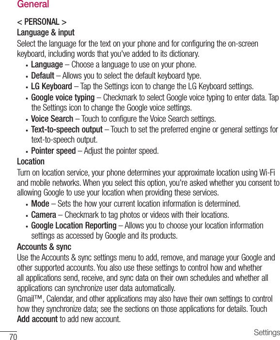 70 SettingsGeneral&lt; PERSONAL &gt;Language &amp; inputSelectthelanguageforthetextonyourphoneandforconfiguringtheon-screenkeyboard,includingwordsthatyou&apos;veaddedtoitsdictionary.• Language –Choosealanguagetouseonyourphone.• Default –Allowsyoutoselectthedefaultkeyboardtype.• LG Keyboard –TaptheSettingsicontochangetheLGKeyboardsettings.• Google voice typing –CheckmarktoselectGooglevoicetypingtoenterdata.TaptheSettingsicontochangetheGooglevoicesettings.• Voice Search–TouchtoconfiguretheVoiceSearchsettings.• Text-to-speech output –Touchtosetthepreferredengineorgeneralsettingsfortext-to-speechoutput.• Pointer speed –Adjustthepointerspeed.LocationTurnonlocationservice,yourphonedeterminesyourapproximatelocationusingWi-Fiandmobilenetworks.Whenyouselectthisoption,you&apos;reaskedwhetheryouconsenttoallowingGoogletouseyourlocationwhenprovidingtheseservices.• Mode –Setsthehowyourcurrentlocationinformationisdetermined.• Camera –Checkmarktotagphotosorvideoswiththeirlocations.• Google Location Reporting –AllowsyoutochooseyourlocationinformationsettingsasaccessedbyGoogleanditsproducts.Accounts &amp; syncUsetheAccounts&amp;syncsettingsmenutoadd,remove,andmanageyourGoogleandothersupportedaccounts.Youalsousethesesettingstocontrolhowandwhetherallapplicationssend,receive,andsyncdataontheirownschedulesandwhetherallapplicationscansynchronizeuserdataautomatically.Gmail™,Calendar,andotherapplicationsmayalsohavetheirownsettingstocontrolhowtheysynchronizedata;seethesectionsonthoseapplicationsfordetails.TouchAdd accounttoaddnewaccount.