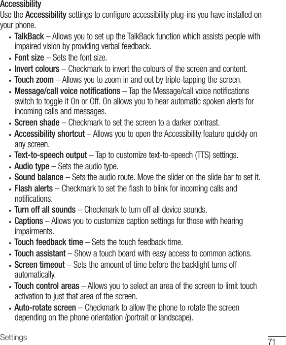 71SettingsAccessibilityUsetheAccessibilitysettingstoconfigureaccessibilityplug-insyouhaveinstalledonyourphone.• TalkBack–AllowsyoutosetuptheTalkBackfunctionwhichassistspeoplewithimpairedvisionbyprovidingverbalfeedback.• Font size–Setsthefontsize.• Invert colours–Checkmarktoinvertthecoloursofthescreenandcontent.• Touch zoom–Allowsyoutozoominandoutbytriple-tappingthescreen.• Message/call voice notifications–TaptheMessage/callvoicenotificationsswitchtotoggleitOnorOff.Onallowsyoutohearautomaticspokenalertsforincomingcallsandmessages.• Screen shade–Checkmarktosetthescreentoadarkercontrast.• Accessibility shortcut–AllowsyoutoopentheAccessibilityfeaturequicklyonanyscreen.• Text-to-speech output–Taptocustomizetext-to-speech(TTS)settings.• Audio type–Setstheaudiotype.• Sound balance–Setstheaudioroute.Movethesliderontheslidebartosetit.• Flash alerts–Checkmarktosettheflashtoblinkforincomingcallsandnotifications.• Turn off all sounds–Checkmarktoturnoffalldevicesounds.• Captions–Allowsyoutocustomizecaptionsettingsforthosewithhearingimpairments.• Touch feedback time–Setsthetouchfeedbacktime.• Touch assistant–Showatouchboardwitheasyaccesstocommonactions.• Screen timeout –Setstheamountoftimebeforethebacklightturnsoffautomatically.• Touch control areas–Allowsyoutoselectanareaofthescreentolimittouchactivationtojustthatareaofthescreen.• Auto-rotate screen–Checkmarktoallowthephonetorotatethescreendependingonthephoneorientation(portraitorlandscape).