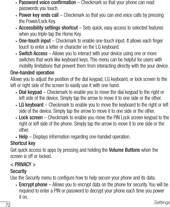 72 Settings• Password voice confirmation–Checkmarksothatyourphonecanreadpasswordsyoutouch.• Power key ends call–CheckmarksothatyoucanendvoicecallsbypressingthePower/LockKey.• Accessibility settings shortcut–Setsquick,easyaccesstoselectedfeatureswhenyoutriple-taptheHomeKey.• One-touch input –Checkmarktoenableone-touchinput.ItallowseachfingertouchtoenteraletterorcharacterontheLGkeyboard.• Switch Access–Allowsyoutointeractwithyourdeviceusingoneormoreswitchesthatworklikekeyboardkeys.Thismenucanbehelpfulforuserswithmobilitylimitationsthatpreventthemfrominteractingdirectlywiththeyourdevice.One-handed operationAllowsyoutoadjustthepositionofthedialkeypad,LGkeyboard,orlockscreentotheleftorrightsideofthescreentoeasilyuseitwithonehand.• Dial keypad –Checkmarktoenableyoutomovethedialkeypadtotherightorleftsideofthedevice.Simplytapthearrowtomoveittoonesideortheother.• LG keyboard –Checkmarktoenableyoutomovethekeyboardtotherightorleftsideofthedevice.Simplytapthearrowtomoveittoonesideortheother.• Lock screen –CheckmarktoenableyoumovethePINLockscreenkeypadtotherightorleftsideofthephone.Simplytapthearrowtomoveittoonesideortheother.• Help –Displaysinformationregardingone-handedoperation.Shortcut keyGetquickaccesstoappsbypressingandholdingtheVolume Buttonswhenthescreenisofforlocked.&lt; PRIVACY &gt;SecurityUsetheSecuritymenutoconfigurehowtohelpsecureyourphoneanditsdata.• Encrypt phone–Allowsyoutoencryptdataonthephoneforsecurity.YouwillberequiredtoenteraPINorpasswordtodecryptyourphoneeachtimeyoupoweriton.