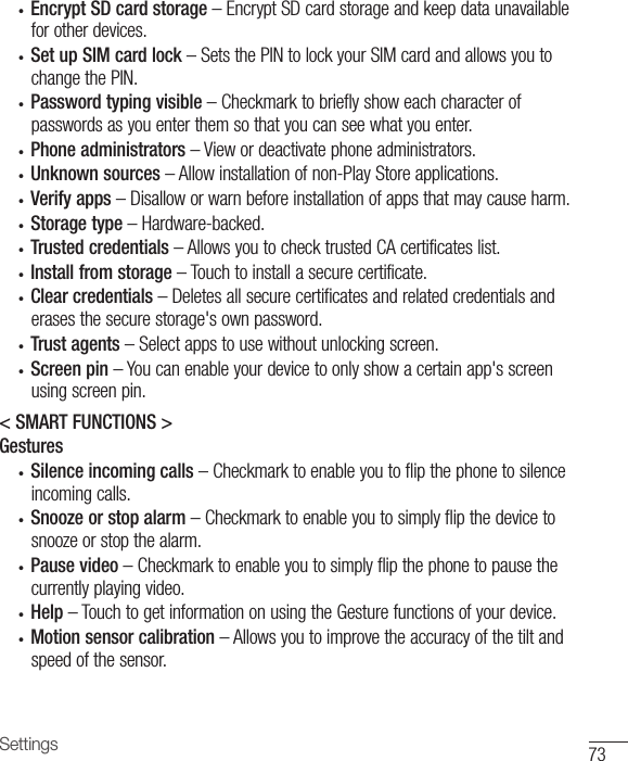 73Settings• Encrypt SD card storage–EncryptSDcardstorageandkeepdataunavailableforotherdevices.• Set up SIM card lock–SetsthePINtolockyourSIMcardandallowsyoutochangethePIN.• Password typing visible–Checkmarktobrieflyshoweachcharacterofpasswordsasyouenterthemsothatyoucanseewhatyouenter.• Phone administrators–Viewordeactivatephoneadministrators.• Unknown sources–Allowinstallationofnon-PlayStoreapplications.• Verify apps –Disalloworwarnbeforeinstallationofappsthatmaycauseharm.• Storage type –Hardware-backed.• Trusted credentials–AllowsyoutochecktrustedCAcertificateslist.• Install from storage–Touchtoinstallasecurecertificate.• Clear credentials–Deletesallsecurecertificatesandrelatedcredentialsanderasesthesecurestorage&apos;sownpassword.• Trust agents –Selectappstousewithoutunlockingscreen.• Screen pin –Youcanenableyourdevicetoonlyshowacertainapp&apos;sscreenusingscreenpin.&lt; SMART FUNCTIONS &gt;Gestures• Silence incoming calls –Checkmarktoenableyoutoflipthephonetosilenceincomingcalls.• Snooze or stop alarm –Checkmarktoenableyoutosimplyflipthedevicetosnoozeorstopthealarm.• Pause video–Checkmarktoenableyoutosimplyflipthephonetopausethecurrentlyplayingvideo.• Help –TouchtogetinformationonusingtheGesturefunctionsofyourdevice.• Motion sensor calibration –Allowsyoutoimprovetheaccuracyofthetiltandspeedofthesensor.