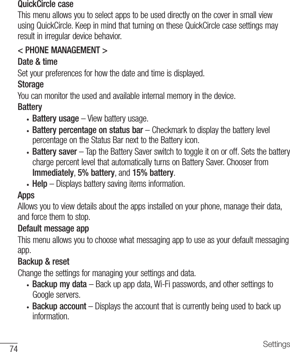 74 SettingsQuickCircle caseThismenuallowsyoutoselectappstobeuseddirectlyonthecoverinsmallviewusingQuickCircle.KeepinmindthatturningontheseQuickCirclecasesettingsmayresultinirregulardevicebehavior.&lt; PHONE MANAGEMENT &gt;Date &amp; timeSetyourpreferencesforhowthedateandtimeisdisplayed.StorageYoucanmonitortheusedandavailableinternalmemoryinthedevice.Battery• Battery usage –Viewbatteryusage.• Battery percentage on status bar –CheckmarktodisplaythebatterylevelpercentageontheStatusBarnexttotheBatteryicon.• Battery saver–TaptheBatterySaverswitchtotoggleitonoroff.SetsthebatterychargepercentlevelthatautomaticallyturnsonBatterySaver.ChooserfromImmediately,5% battery,and15% battery.• Help –Displaysbatterysavingitemsinformation.AppsAllowsyoutoviewdetailsabouttheappsinstalledonyourphone,managetheirdata,andforcethemtostop.Default message appThismenuallowsyoutochoosewhatmessagingapptouseasyourdefaultmessagingapp.Backup &amp; resetChangethesettingsformanagingyoursettingsanddata.• Backup my data –Backupappdata,Wi-Fipasswords,andothersettingstoGoogleservers.• Backup account –Displaystheaccountthatiscurrentlybeingusedtobackupinformation.