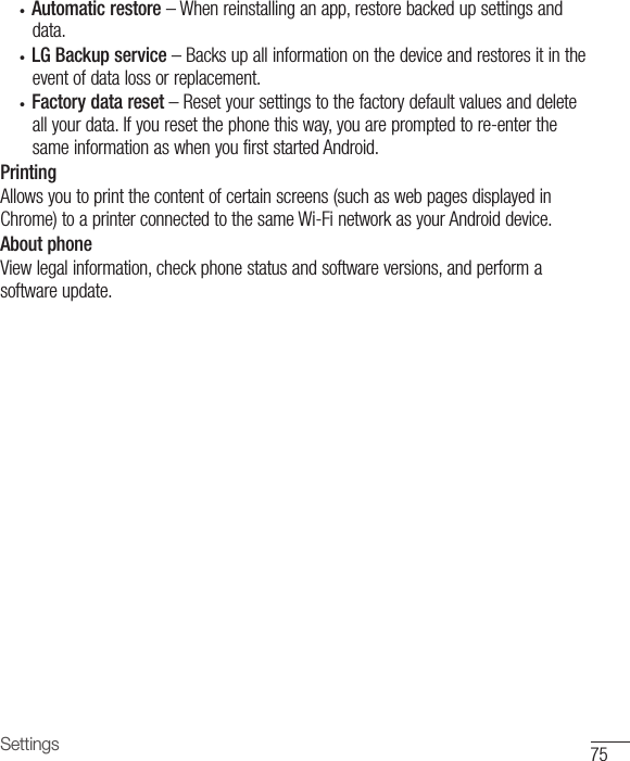 75Settings• Automatic restore –Whenreinstallinganapp,restorebackedupsettingsanddata.• LG Backup service –Backsupallinformationonthedeviceandrestoresitintheeventofdatalossorreplacement.• Factory data reset –Resetyoursettingstothefactorydefaultvaluesanddeleteallyourdata.Ifyouresetthephonethisway,youarepromptedtore-enterthesameinformationaswhenyoufirststartedAndroid.PrintingAllowsyoutoprintthecontentofcertainscreens(suchaswebpagesdisplayedinChrome)toaprinterconnectedtothesameWi-FinetworkasyourAndroiddevice.About phoneViewlegalinformation,checkphonestatusandsoftwareversions,andperformasoftwareupdate.