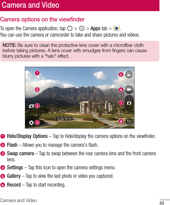 49Camera and VideoCamera options on the viewfinderToopentheCameraapplication,tap &gt;  &gt;Appstab&gt; .Youcanusethecameraorcamcordertotakeandsharepicturesandvideos.NOTE: Be sure to clean the protective lens cover with a microfiber cloth before taking pictures. A lens cover with smudges from fingers can cause blurry pictures with a &quot;halo&quot; effect.Hide/Display Options–Taptohide/displaythecameraoptionsontheviewfinder.Flash–Allowsyoutomanagethecamera&apos;sflash.Swap camera–Taptoswapbetweentherearcameralensandthefrontcameralens.Settings–Tapthisicontoopenthecamerasettingsmenu.Gallery–Taptoviewthelastphotoorvideoyoucaptured.Record–Taptostartrecording.Camera and Video