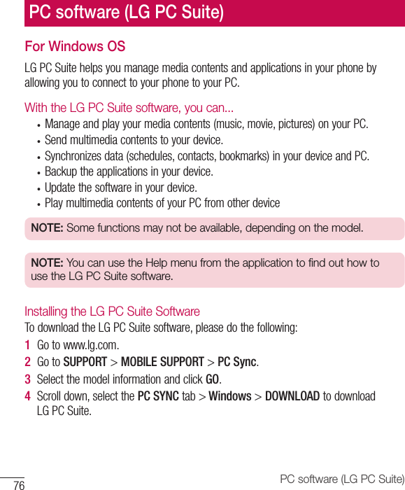 76 PC software (LG PC Suite)For Windows OSLGPCSuitehelpsyoumanagemediacontentsandapplicationsinyourphonebyallowingyoutoconnecttoyourphonetoyourPC.With the LG PC Suite software, you can...• Manageandplayyourmediacontents(music,movie,pictures)onyourPC.• Sendmultimediacontentstoyourdevice.• Synchronizesdata(schedules,contacts,bookmarks)inyourdeviceandPC.• Backuptheapplicationsinyourdevice.• Updatethesoftwareinyourdevice.• PlaymultimediacontentsofyourPCfromotherdeviceNOTE: Some functions may not be available, depending on the model.NOTE: You can use the Help menu from the application to find out how to use the LG PC Suite software.Installing the LG PC Suite SoftwareTodownloadtheLGPCSuitesoftware,pleasedothefollowing:1  Gotowww.lg.com.2  GotoSUPPORT&gt;MOBILE SUPPORT&gt;PC Sync.3  SelectthemodelinformationandclickGO.4  Scrolldown,selectthePC SYNC tab&gt; Windows &gt; DOWNLOAD todownloadLGPCSuite.PC software (LG PC Suite)