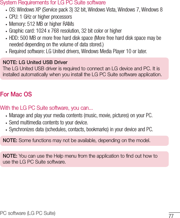 77PC software (LG PC Suite)System Requirements for LG PC Suite software• OS:WindowsXP(Servicepack3)32bit,WindowsVista,Windows7,Windows8• CPU:1GHzorhigherprocessors• Memory:512MBorhigherRAMs• Graphiccard:1024x768resolution,32bitcolororhigher• HDD:500MBormorefreeharddiskspace(Morefreeharddiskspacemaybeneededdependingonthevolumeofdatastored.)• Requiredsoftware:LGUniteddrivers,WindowsMediaPlayer10orlater.NOTE: LG United USB DriverThe LG United USB driver is required to connect an LG device and PC. It is installed automatically when you install the LG PC Suite software application.For Mac OSWith the LG PC Suite software, you can...• Manageandplayyourmediacontents(music,movie,pictures)onyourPC.• Sendmultimediacontentstoyourdevice.• Synchronizesdata(schedules,contacts,bookmarks)inyourdeviceandPC.NOTE: Some functions may not be available, depending on the model.NOTE: You can use the Help menu from the application to find out how to use the LG PC Suite software.