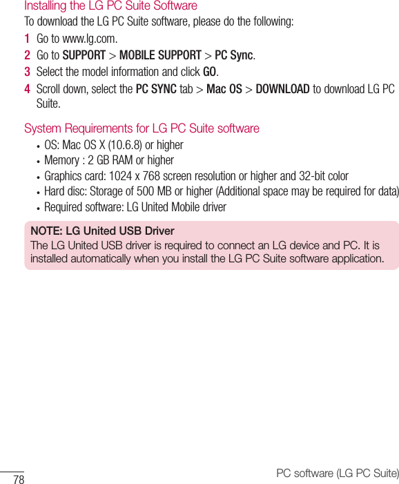 78 PC software (LG PC Suite)Installing the LG PC Suite SoftwareTodownloadtheLGPCSuitesoftware,pleasedothefollowing:1  Gotowww.lg.com.2  GotoSUPPORT&gt;MOBILE SUPPORT&gt;PC Sync.3  SelectthemodelinformationandclickGO.4  Scrolldown,selectthePC SYNCtab&gt;Mac OS&gt;DOWNLOADtodownloadLGPCSuite.System Requirements for LG PC Suite software• OS:MacOSX(10.6.8)orhigher• Memory:2GBRAMorhigher• Graphicscard:1024x768screenresolutionorhigherand32-bitcolor• Harddisc:Storageof500MBorhigher(Additionalspacemayberequiredfordata)• Requiredsoftware:LGUnitedMobiledriverNOTE: LG United USB DriverThe LG United USB driver is required to connect an LG device and PC. It is installed automatically when you install the LG PC Suite software application.