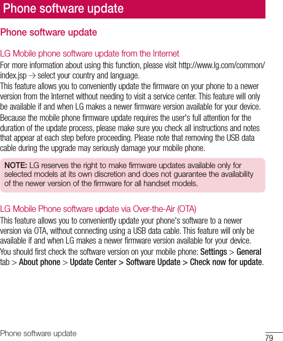 79Phone software updatePhone software updateLG Mobile phone software update from the InternetFormoreinformationaboutusingthisfunction,pleasevisithttp://www.lg.com/common/index.jsp selectyourcountryandlanguage.ThisfeatureallowsyoutoconvenientlyupdatethefirmwareonyourphonetoanewerversionfromtheInternetwithoutneedingtovisitaservicecenter.ThisfeaturewillonlybeavailableifandwhenLGmakesanewerfirmwareversionavailableforyourdevice.Becausethemobilephonefirmwareupdaterequirestheuser&apos;sfullattentionforthedurationoftheupdateprocess,pleasemakesureyoucheckallinstructionsandnotesthatappearateachstepbeforeproceeding.PleasenotethatremovingtheUSBdatacableduringtheupgrademayseriouslydamageyourmobilephone.NOTE: LG reserves the right to make firmware updates available only for selected models at its own discretion and does not guarantee the availability of the newer version of the firmware for all handset models.LG Mobile Phone software update via Over-the-Air (OTA)Thisfeatureallowsyoutoconvenientlyupdateyourphone&apos;ssoftwaretoanewerversionviaOTA,withoutconnectingusingaUSBdatacable.ThisfeaturewillonlybeavailableifandwhenLGmakesanewerfirmwareversionavailableforyourdevice.Youshouldfirstcheckthesoftwareversiononyourmobilephone:Settings&gt;Generaltab&gt;About phone&gt;Update Center &gt; Software Update &gt; Check now for update.Phone software update