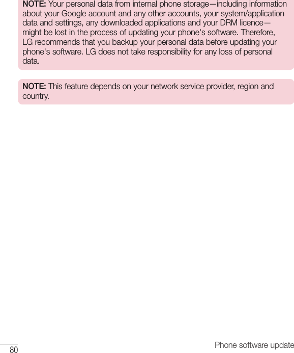 80 Phone software updateNOTE: Your personal data from internal phone storage—including information about your Google account and any other accounts, your system/application data and settings, any downloaded applications and your DRM licence—might be lost in the process of updating your phone&apos;s software. Therefore, LG recommends that you backup your personal data before updating your phone&apos;s software. LG does not take responsibility for any loss of personal data.NOTE: This feature depends on your network service provider, region and country.