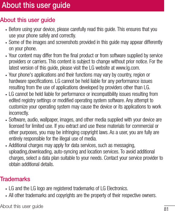 81About this user guideAbout this user guide• Beforeusingyourdevice,pleasecarefullyreadthisguide.Thisensuresthatyouuseyourphonesafelyandcorrectly.• Someoftheimagesandscreenshotsprovidedinthisguidemayappeardifferentlyonyourphone.• Yourcontentmaydifferfromthefinalproductorfromsoftwaresuppliedbyserviceprovidersorcarriers.Thiscontentissubjecttochangewithoutpriornotice.Forthelatestversionofthisguide,pleasevisittheLGwebsiteatwww.lg.com.• Yourphone&apos;sapplicationsandtheirfunctionsmayvarybycountry,regionorhardwarespecifications.LGcannotbeheldliableforanyperformanceissuesresultingfromtheuseofapplicationsdevelopedbyprovidersotherthanLG.• LGcannotbeheldliableforperformanceorincompatibilityissuesresultingfromeditedregistrysettingsormodifiedoperatingsystemsoftware.Anyattempttocustomizeyouroperatingsystemmaycausethedeviceoritsapplicationstoworkincorrectly.• Software,audio,wallpaper,images,andothermediasuppliedwithyourdevicearelicensedforlimiteduse.Ifyouextractandusethesematerialsforcommercialorotherpurposes,youmaybeinfringingcopyrightlaws.Asauser,youarefullyareentirelyresponsiblefortheillegaluseofmedia.• Additionalchargesmayapplyfordataservices,suchasmessaging,uploading,downloading,auto-syncingandlocationservices.Toavoidadditionalcharges,selectadataplansuitabletoyourneeds.Contactyourserviceprovidertoobtainadditionaldetails.Trademarks• LGandtheLGlogoareregisteredtrademarksofLGElectronics.• Allothertrademarksandcopyrightsarethepropertyoftheirrespectiveowners.About this user guide