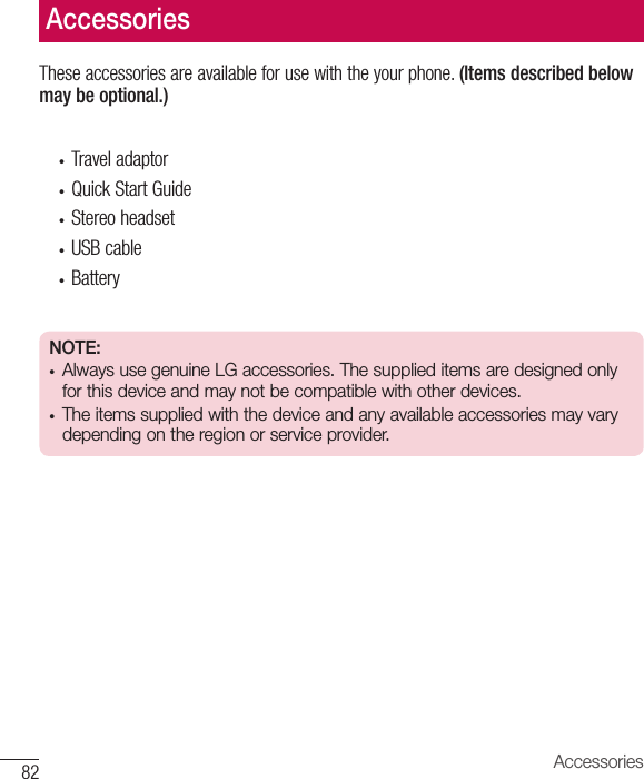 82 AccessoriesTheseaccessoriesareavailableforusewiththeyourphone.(Items described below may be optional.)• Traveladaptor• QuickStartGuide• Stereoheadset• USBcable• BatteryNOTE: • Always use genuine LG accessories. The supplied items are designed only for this device and may not be compatible with other devices. • The items supplied with the device and any available accessories may vary depending on the region or service provider.Accessories