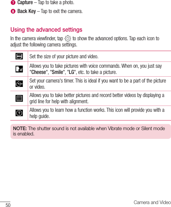 50 Camera and VideoCapture –Taptotakeaphoto.Back Key –Taptoexitthecamera.Using the advanced settingsInthecameraviewfinder,tap toshowtheadvancedoptions.Tapeachicontoadjustthefollowingcamerasettings.Setthesizeofyourpictureandvideo.Allowsyoutotakepictureswithvoicecommands.Whenon,youjustsay&quot;Cheese&quot;,&quot;Smile&quot;,&quot;LG&quot;,etc.totakeapicture.Setyourcamera&apos;stimer.Thisisidealifyouwanttobeapartofthepictureorvideo.Allowsyoutotakebetterpicturesandrecordbettervideosbydisplayingagridlineforhelpwithalignment.Allowsyoutolearnhowafunctionworks.Thisiconwillprovideyouwithahelpguide.NOTE: The shutter sound is not available when Vibrate mode or Silent mode is enabled.