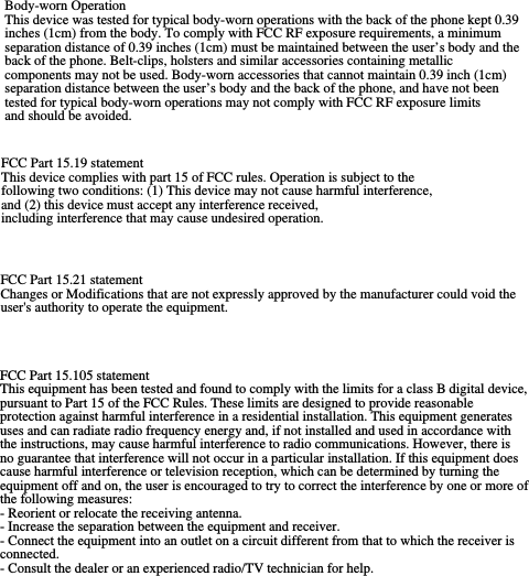 FCC Part 15.19 statement This device complies with part 15 of FCC rules. Operation is subject to the following two conditions: (1) This device may not cause harmful interference, and (2) this device must accept any interference received, including interference that may cause undesired operation. Body-worn Operation This device was tested for typical body-worn operations with the back of the phone kept 0.39 inches (1cm) from the body. To comply with FCC RF exposure requirements, a minimum separation distance of 0.39 inches (1cm) must be maintained between the user’s body and the back of the phone. Belt-clips, holsters and similar accessories containing metallic components may not be used. Body-worn accessories that cannot maintain 0.39 inch (1cm) separation distance between the user’s body and the back of the phone, and have not been tested for typical body-worn operations may not comply with FCC RF exposure limits and should be avoided. FCC Part 15.21 statement Changes or Modifications that are not expressly approved by the manufacturer could void the user&apos;s authority to operate the equipment. FCC Part 15.105 statement This equipment has been tested and found to comply with the limits for a class B digital device, pursuant to Part 15 of the FCC Rules. These limits are designed to provide reasonable protection against harmful interference in a residential installation. This equipment generates uses and can radiate radio frequency energy and, if not installed and used in accordance with the instructions, may cause harmful interference to radio communications. However, there is no guarantee that interference will not occur in a particular installation. If this equipment does cause harmful interference or television reception, which can be determined by turning the equipment off and on, the user is encouraged to try to correct the interference by one or more of the following measures: - Reorient or relocate the receiving antenna. - Increase the separation between the equipment and receiver. - Connect the equipment into an outlet on a circuit different from that to which the receiver is connected. - Consult the dealer or an experienced radio/TV technician for help.