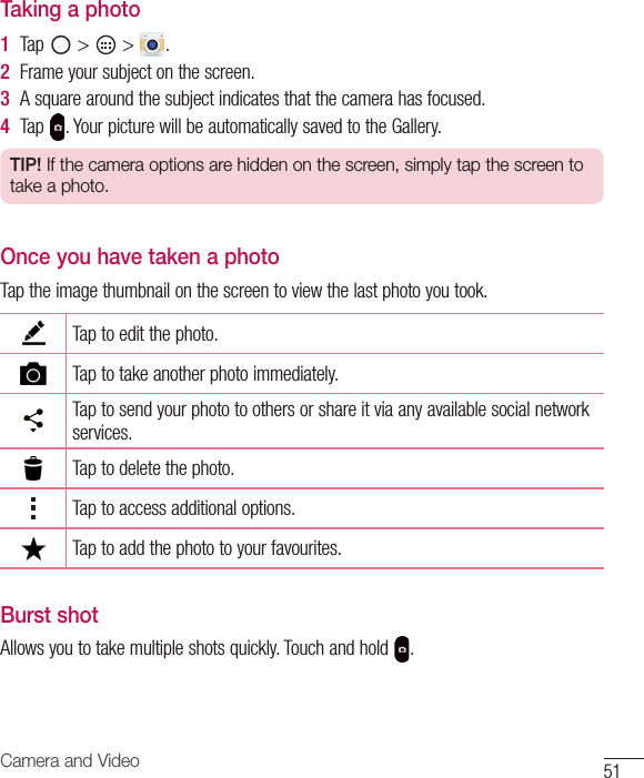 51Camera and VideoTaking a photo1  Tap &gt; &gt; .2  Frameyoursubjectonthescreen.3  Asquarearoundthesubjectindicatesthatthecamerahasfocused.4  Tap .YourpicturewillbeautomaticallysavedtotheGallery.TIP! If the camera options are hidden on the screen, simply tap the screen to take a photo.Once you have taken a photoTaptheimagethumbnailonthescreentoviewthelastphotoyoutook.Taptoeditthephoto.Taptotakeanotherphotoimmediately.Taptosendyourphototoothersorshareitviaanyavailablesocialnetworkservices.Taptodeletethephoto.Taptoaccessadditionaloptions.Taptoaddthephototoyourfavourites.Burst shotAllowsyoutotakemultipleshotsquickly.Touchandhold .