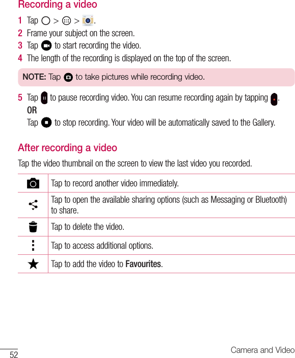 52 Camera and VideoRecording a video1  Tap &gt; &gt; .2  Frameyoursubjectonthescreen.3  Tap tostartrecordingthevideo.4  Thelengthoftherecordingisdisplayedonthetopofthescreen.NOTE: Tap   to take pictures while recording video.5  Tap topauserecordingvideo.Youcanresumerecordingagainbytapping .ORTap tostoprecording.YourvideowillbeautomaticallysavedtotheGallery.After recording a videoTapthevideothumbnailonthescreentoviewthelastvideoyourecorded.Taptorecordanothervideoimmediately.Taptoopentheavailablesharingoptions(suchasMessagingorBluetooth)toshare.Taptodeletethevideo.Taptoaccessadditionaloptions.TaptoaddthevideotoFavourites.