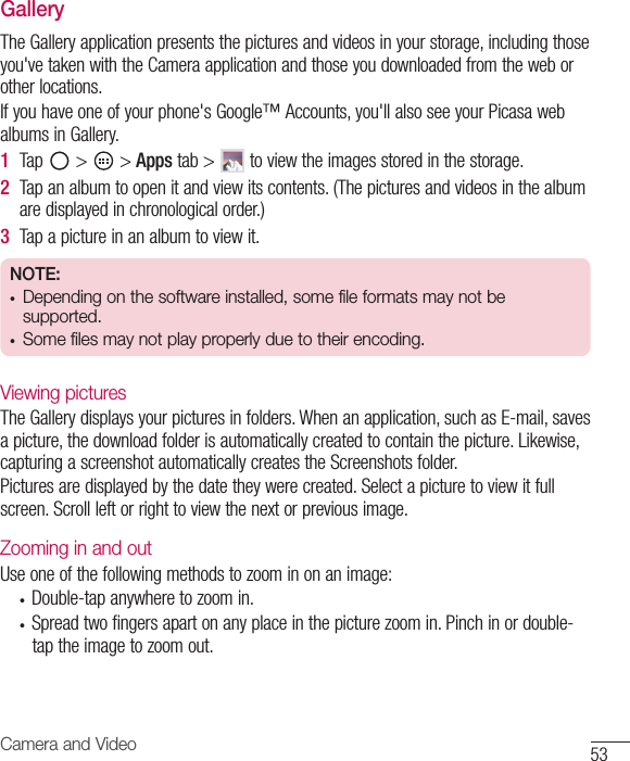 53Camera and VideoGalleryTheGalleryapplicationpresentsthepicturesandvideosinyourstorage,includingthoseyou&apos;vetakenwiththeCameraapplicationandthoseyoudownloadedfromtheweborotherlocations.Ifyouhaveoneofyourphone&apos;sGoogle™Accounts,you&apos;llalsoseeyourPicasawebalbumsinGallery.1  Tap &gt; &gt;Apps tab&gt; toviewtheimagesstoredinthestorage.2  Tapanalbumtoopenitandviewitscontents.(Thepicturesandvideosinthealbumaredisplayedinchronologicalorder.)3  Tapapictureinanalbumtoviewit.NOTE:• Depending on the software installed, some file formats may not be supported.• Some files may not play properly due to their encoding.Viewing picturesTheGallerydisplaysyourpicturesinfolders.Whenanapplication,suchasE-mail,savesapicture,thedownloadfolderisautomaticallycreatedtocontainthepicture.Likewise,capturingascreenshotautomaticallycreatestheScreenshotsfolder.Picturesaredisplayedbythedatetheywerecreated.Selectapicturetoviewitfullscreen.Scrollleftorrighttoviewthenextorpreviousimage.Zooming in and outUseoneofthefollowingmethodstozoominonanimage:• Double-tapanywheretozoomin.• Spreadtwofingersapartonanyplaceinthepicturezoomin.Pinchinordouble-taptheimagetozoomout.