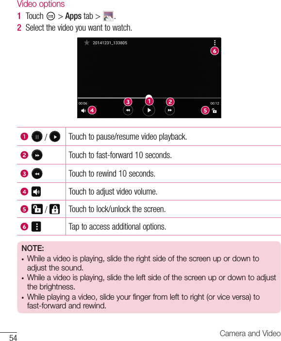 54 Camera and VideoVideo options1  Touch &gt;Apps tab&gt; .2  Selectthevideoyouwanttowatch.  Touchtopause/resumevideoplayback.Touchtofast-forward10seconds.Touchtorewind10seconds.Touchtoadjustvideovolume.  Touchtolock/unlockthescreen.Taptoaccessadditionaloptions.NOTE:• While a video is playing, slide the right side of the screen up or down to adjust the sound.• While a video is playing, slide the left side of the screen up or down to adjust the brightness.• While playing a video, slide your finger from left to right (or vice versa) to fast-forward and rewind.