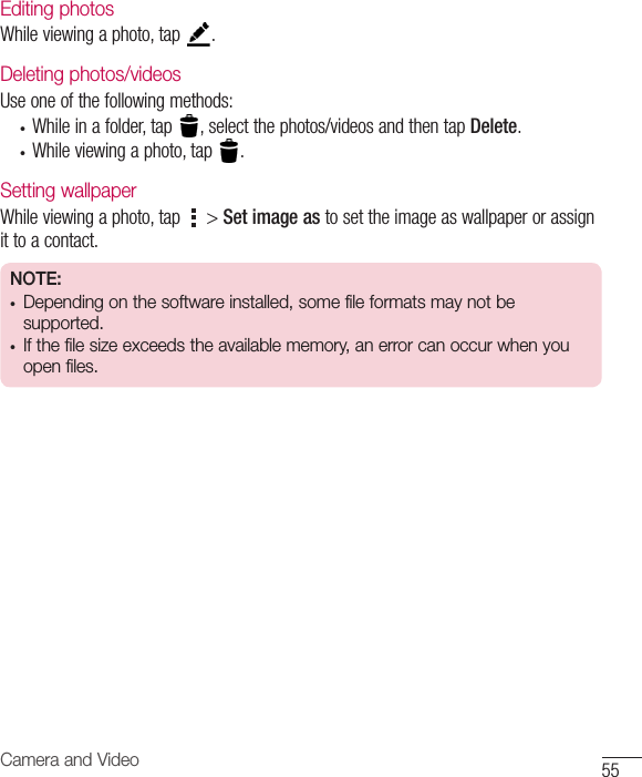 55Camera and VideoEditing photosWhileviewingaphoto,tap .Deleting photos/videosUseoneofthefollowingmethods:• Whileinafolder,tap ,selectthephotos/videosandthentapDelete.• Whileviewingaphoto,tap .Setting wallpaperWhileviewingaphoto,tap &gt;Set image astosettheimageaswallpaperorassignittoacontact.NOTE:• Depending on the software installed, some file formats may not be supported.• If the file size exceeds the available memory, an error can occur when you open files.