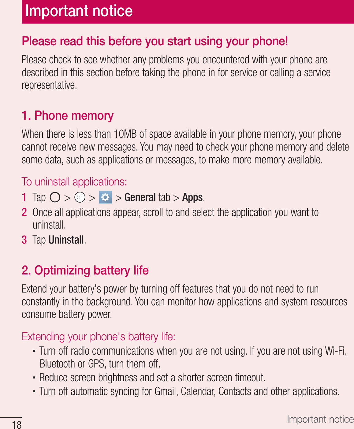  Important noticePlease read this before you start using your phone!1MFBTFDIFDLUPTFFXIFUIFSBOZQSPCMFNTZPVFODPVOUFSFEXJUIZPVSQIPOFBSFEFTDSJCFEJOUIJTTFDUJPOCFGPSFUBLJOHUIFQIPOFJOGPSTFSWJDFPSDBMMJOHBTFSWJDFSFQSFTFOUBUJWF1. Phone memory8IFOUIFSFJTMFTTUIBO.#PGTQBDFBWBJMBCMFJOZPVSQIPOFNFNPSZZPVSQIPOFDBOOPUSFDFJWFOFXNFTTBHFT:PVNBZOFFEUPDIFDLZPVSQIPOFNFNPSZBOEEFMFUFTPNFEBUBTVDIBTBQQMJDBUJPOTPSNFTTBHFTUPNBLFNPSFNFNPSZBWBJMBCMFTo uninstall applications:1  5BQ   GeneralUBCApps2  0ODFBMMBQQMJDBUJPOTBQQFBSTDSPMMUPBOETFMFDUUIFBQQMJDBUJPOZPVXBOUUPVOJOTUBMM3  5BQUninstall2. Optimizing battery life&amp;YUFOEZPVSCBUUFSZhTQPXFSCZUVSOJOHPGGGFBUVSFTUIBUZPVEPOPUOFFEUPSVODPOTUBOUMZJOUIFCBDLHSPVOE:PVDBONPOJUPSIPXBQQMJDBUJPOTBOETZTUFNSFTPVSDFTDPOTVNFCBUUFSZQPXFSExtending your phone&apos;s battery life:t 5VSOPGGSBEJPDPNNVOJDBUJPOTXIFOZPVBSFOPUVTJOH*GZPVBSFOPUVTJOH8J&apos;J#MVFUPPUIPS(14UVSOUIFNPGGt 3FEVDFTDSFFOCSJHIUOFTTBOETFUBTIPSUFSTDSFFOUJNFPVUt 5VSOPGGBVUPNBUJDTZODJOHGPS(NBJM$BMFOEBS$POUBDUTBOEPUIFSBQQMJDBUJPOTImportant notice