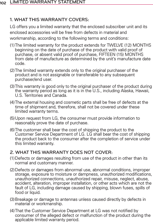 102 LIMITED WARRANTY STATEMENT1. WHAT THIS WARRANTY COVERS:LG offers you a limited warranty that the enclosed subscriber unit and its enclosed accessories will be free from defects in material and workmanship, according to the following terms and conditions: (1) The limited warranty for the product extends for TWELVE (12) MONTHS beginning on the date of purchase of the product with valid proof of purchase, or absent valid proof of purchase, FIFTEEN (15) MONTHS from date of manufacture as determined by the unit’s manufacture date code.(2) The limited warranty extends only to the original purchaser of the product and is not assignable or transferable to any subsequent purchaser/end user.(3) This warranty is good only to the original purchaser of the product during the warranty period as long as it is in the U.S., including Alaska, Hawaii, U.S. Territories and Canada.(4) The external housing and cosmetic parts shall be free of defects at the time of shipment and, therefore, shall not be covered under these limited warranty terms.(5) Upon request from LG, the consumer must provide information to reasonably prove the date of purchase.(6) The customer shall bear the cost of shipping the product to the Customer Service Department of LG. LG shall bear the cost of shipping the product back to the consumer after the completion of service under this limited warranty.2. WHAT THIS WARRANTY DOES NOT COVER:(1) Defects or damages resulting from use of the product in other than its normal and customary manner.(2) Defects or damages from abnormal use, abnormal conditions, improper storage, exposure to moisture or dampness, unauthorized modiﬁcations, unauthorized connections, unauthorized repair, misuse, neglect, abuse, accident, alteration, improper installation, or other acts which are not the fault of LG, including damage caused by shipping, blown fuses, spills of food or liquid.(3) Breakage or damage to antennas unless caused directly by defects in material or workmanship.(4) That the Customer Service Department at LG was not notiﬁed by consumer of the alleged defect or malfunction of the product during the applicable limited warranty period.