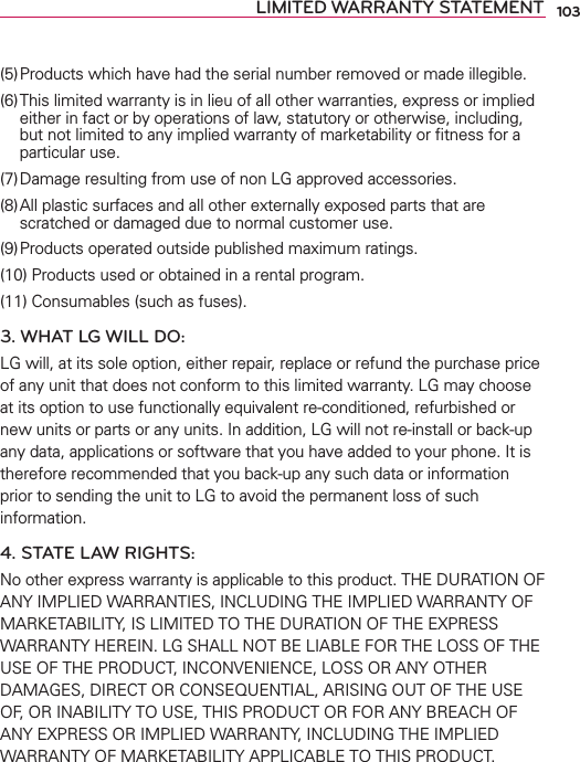 103LIMITED WARRANTY STATEMENT(5) Products which have had the serial number removed or made illegible.(6) This limited warranty is in lieu of all other warranties, express or implied either in fact or by operations of law, statutory or otherwise, including, but not limited to any implied warranty of marketability or ﬁtness for a particular use.(7) Damage resulting from use of non LG approved accessories.(8) All plastic surfaces and all other externally exposed parts that are scratched or damaged due to normal customer use.(9) Products operated outside published maximum ratings.(10) Products used or obtained in a rental program.(11) Consumables (such as fuses).3. WHAT LG WILL DO:LG will, at its sole option, either repair, replace or refund the purchase price of any unit that does not conform to this limited warranty. LG may choose at its option to use functionally equivalent re-conditioned, refurbished or new units or parts or any units. In addition, LG will not re-install or back-up any data, applications or software that you have added to your phone. It is therefore recommended that you back-up any such data or information prior to sending the unit to LG to avoid the permanent loss of such information.4. STATE LAW RIGHTS:No other express warranty is applicable to this product. THE DURATION OF ANY IMPLIED WARRANTIES, INCLUDING THE IMPLIED WARRANTY OF MARKETABILITY, IS LIMITED TO THE DURATION OF THE EXPRESS WARRANTY HEREIN. LG SHALL NOT BE LIABLE FOR THE LOSS OF THE USE OF THE PRODUCT, INCONVENIENCE, LOSS OR ANY OTHER DAMAGES, DIRECT OR CONSEQUENTIAL, ARISING OUT OF THE USE OF, OR INABILITY TO USE, THIS PRODUCT OR FOR ANY BREACH OF ANY EXPRESS OR IMPLIED WARRANTY, INCLUDING THE IMPLIED WARRANTY OF MARKETABILITY APPLICABLE TO THIS PRODUCT.