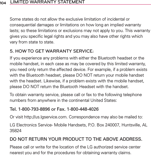 104 LIMITED WARRANTY STATEMENTSome states do not allow the exclusive limitation of incidental or consequential damages or limitations on how long an implied warranty lasts; so these limitations or exclusions may not apply to you. This warranty gives you speciﬁc legal rights and you may also have other rights which vary from state to state.5. HOW TO GET WARRANTY SERVICE:If you experience any problems with either the Bluetooth headset or the mobile handset, in each case as may be covered by this limited warranty, you need only return the affected device. For example, if a problem exists with the Bluetooth headset, please DO NOT return your mobile handset with the headset. Likewise, if a problem exists with the mobile handset, please DO NOT return the Bluetooth Headset with the handset.To obtain warranty service, please call or fax to the following telephone numbers from anywhere in the continental United States: Tel. 1-800-793-8896 or Fax. 1-800-448-4026Or visit http://us.lgservice.com. Correspondence may also be mailed to:LG Electronics Service- Mobile Handsets, P.O. Box 240007, Huntsville, AL 35824DO NOT RETURN YOUR PRODUCT TO THE ABOVE ADDRESS.Please call or write for the location of the LG authorized service center nearest you and for the procedures for obtaining warranty claims.