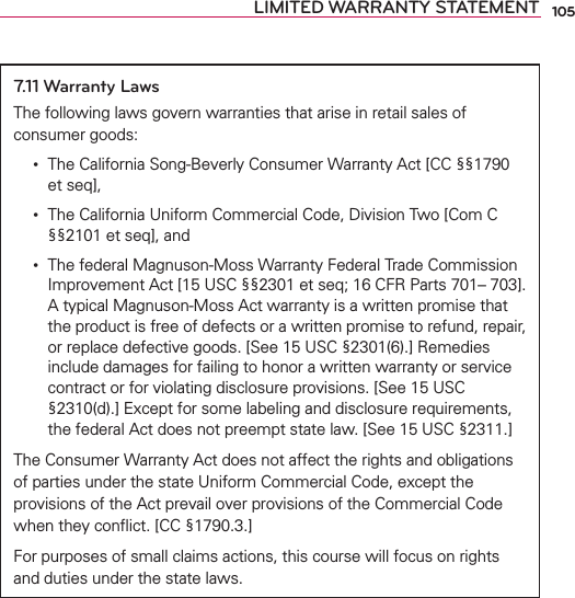 105LIMITED WARRANTY STATEMENT7.11 Warranty LawsThe following laws govern warranties that arise in retail sales of consumer goods: •   The California Song-Beverly Consumer Warranty Act [CC §§1790 et seq], •   The California Uniform Commercial Code, Division Two [Com C §§2101 et seq], and •   The federal Magnuson-Moss Warranty Federal Trade Commission Improvement Act [15 USC §§2301 et seq; 16 CFR Parts 701– 703]. A typical Magnuson-Moss Act warranty is a written promise that the product is free of defects or a written promise to refund, repair, or replace defective goods. [See 15 USC §2301(6).] Remedies include damages for failing to honor a written warranty or service contract or for violating disclosure provisions. [See 15 USC §2310(d).] Except for some labeling and disclosure requirements, the federal Act does not preempt state law. [See 15 USC §2311.]The Consumer Warranty Act does not affect the rights and obligations of parties under the state Uniform Commercial Code, except the provisions of the Act prevail over provisions of the Commercial Code when they conﬂict. [CC §1790.3.]For purposes of small claims actions, this course will focus on rights and duties under the state laws.