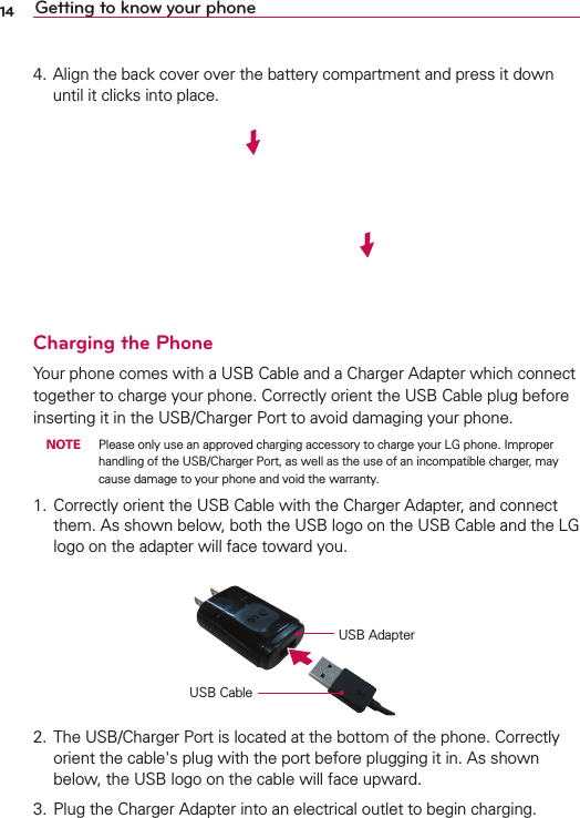 14 Getting to know your phone4. Align the back cover over the battery compartment and press it down until it clicks into place.Charging the PhoneYour phone comes with a USB Cable and a Charger Adapter which connect together to charge your phone. Correctly orient the USB Cable plug before inserting it in the USB/Charger Port to avoid damaging your phone. NOTE  Please only use an approved charging accessory to charge your LG phone. Improper handling of the USB/Charger Port, as well as the use of an incompatible charger, may cause damage to your phone and void the warranty.1.  Correctly orient the USB Cable with the Charger Adapter, and connect them. As shown below, both the USB logo on the USB Cable and the LG logo on the adapter will face toward you. USB Cable USB Adapter2.  The USB/Charger Port is located at the bottom of the phone. Correctly orient the cable&apos;s plug with the port before plugging it in. As shown below, the USB logo on the cable will face upward.3.  Plug the Charger Adapter into an electrical outlet to begin charging.