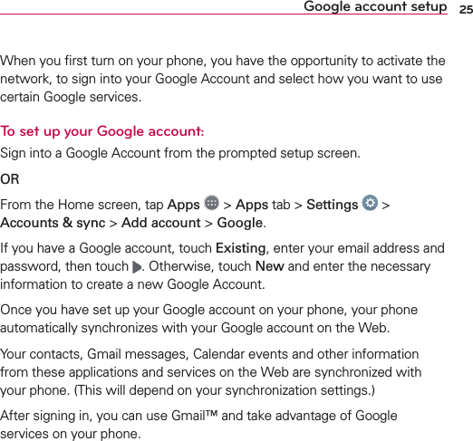 25Google account setupWhen you ﬁrst turn on your phone, you have the opportunity to activate the network, to sign into your Google Account and select how you want to use certain Google services. To set up your Google account: Sign into a Google Account from the prompted setup screen.OR From the Home screen, tap Apps  &gt; Apps tab &gt; Settings  &gt; Accounts &amp; sync &gt; Add account &gt; Google.If you have a Google account, touch Existing, enter your email address and password, then touch  . Otherwise, touch New and enter the necessary information to create a new Google Account.Once you have set up your Google account on your phone, your phone automatically synchronizes with your Google account on the Web.Your contacts, Gmail messages, Calendar events and other information from these applications and services on the Web are synchronized with your phone. (This will depend on your synchronization settings.)After signing in, you can use Gmail™ and take advantage of Google services on your phone.