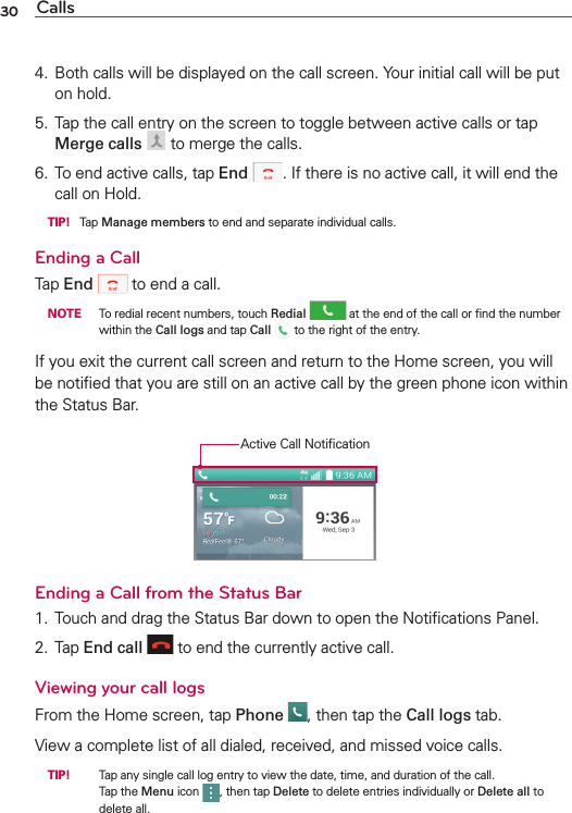Calls304.  Both calls will be displayed on the call screen. Your initial call will be put on hold.5.  Tap the call entry on the screen to toggle between active calls or tap Merge calls  to merge the calls.6.  To end active calls, tap End . If there is no active call, it will end the call on Hold. TIP! Tap Manage members to end and separate individual calls.Ending a CallTap End  to end a call. NOTE  To redial recent numbers, touch Redial  at the end of the call or ﬁnd the number within the Call logs and tap Call   to the right of the entry.If you exit the current call screen and return to the Home screen, you will be notiﬁed that you are still on an active call by the green phone icon within the Status Bar.Active Call NotiﬁcationEnding a Call from the Status Bar1.  Touch and drag the Status Bar down to open the Notiﬁcations Panel.2. Tap End call  to end the currently active call.Viewing your call logsFrom the Home screen, tap Phone , then tap the Call logs tab.View a complete list of all dialed, received, and missed voice calls. TIP!   Tap any single call log entry to view the date, time, and duration of the call.Tap the Menu icon , then tap Delete to delete entries individually or Delete all to delete all.
